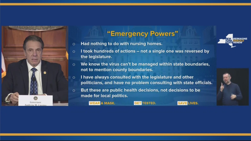 A slide from Cuomo with the headline "Emergency Powers" with the following bullet points:
- Had nothing to do with nursing homes
- I took hundereds of actions - not a single one was reversed by the legislature
- We know the virus can't be managed within state boundaries, not to mention county boundaries
- I have always consulted with tht eligislature and other politicians and have no problem consulting with state officials
- But these are public health descisions, not decisions to be made for local politics